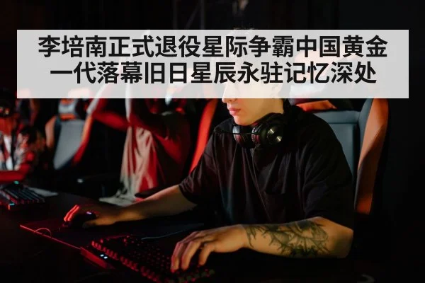李培南正式退役星际争霸中国黄金一代落幕旧日星辰永驻记忆深处