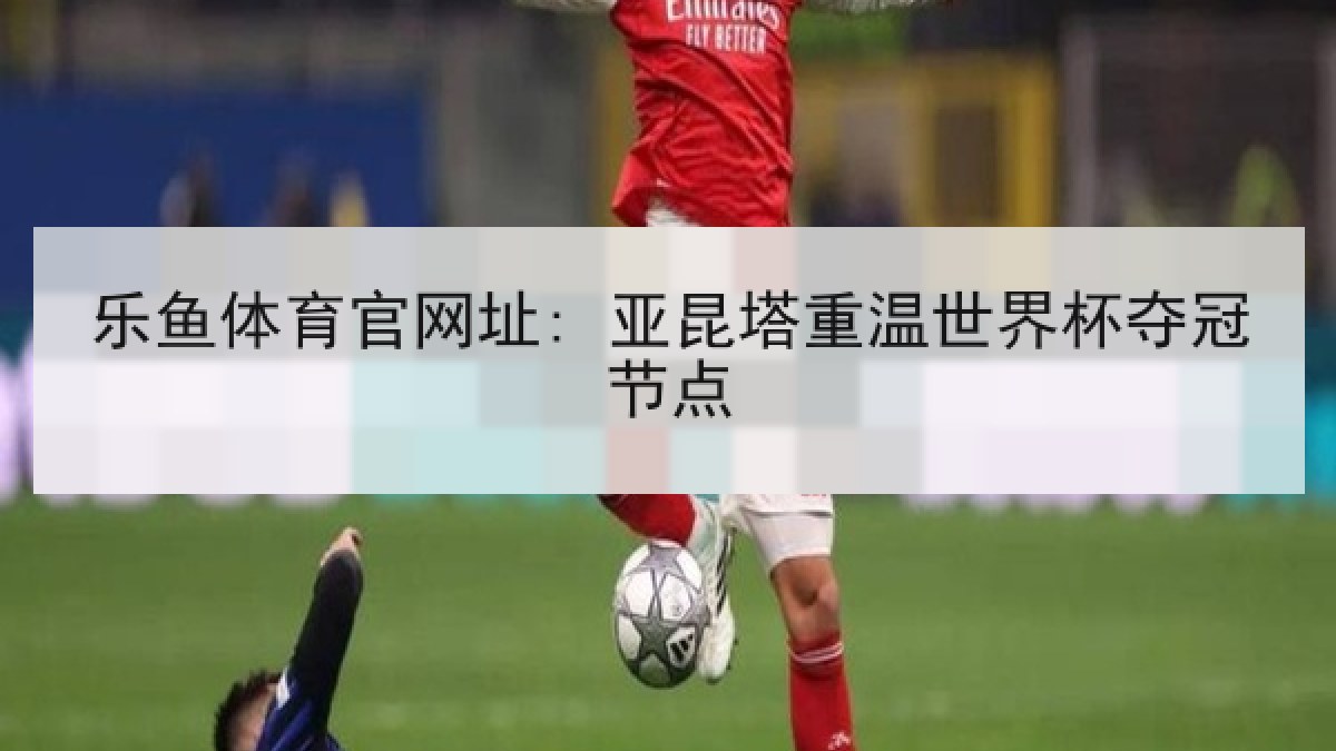 乐鱼体育官网址: 亚昆塔重温世界杯夺冠节点 乐鱼体育官网址: 亚昆塔重温世界杯夺冠节点