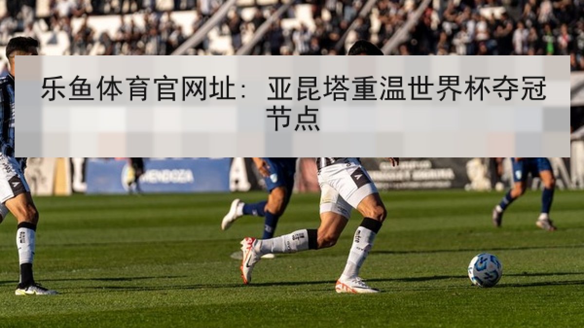 乐鱼体育官网址: 亚昆塔重温世界杯夺冠节点 乐鱼体育官网址: 亚昆塔重温世界杯夺冠节点